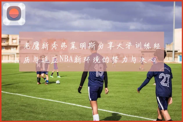 老鹰新秀弗莱明斯分享大学训练经历与适应NBA新环境的努力与决心