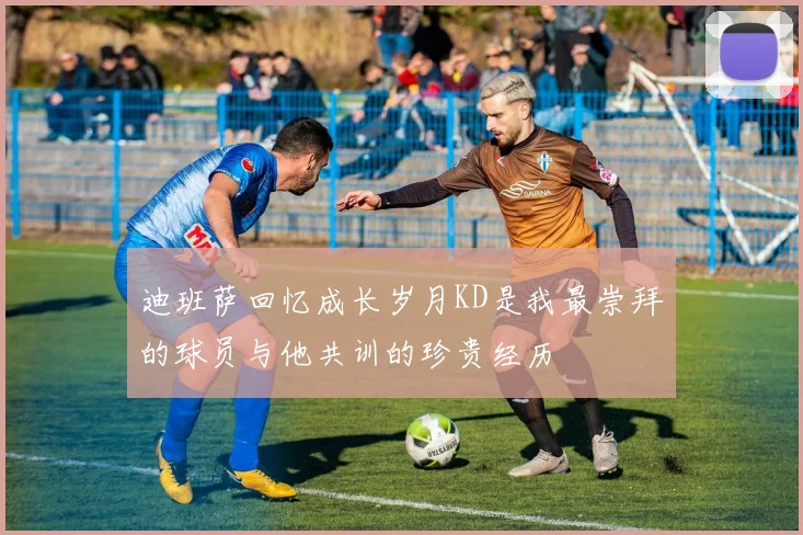 迪班萨回忆成长岁月KD是我最崇拜的球员与他共训的珍贵经历