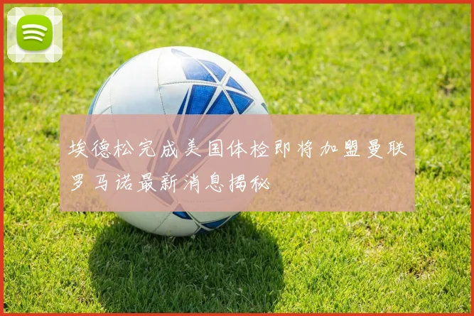 埃德松完成美国体检即将加盟曼联罗马诺最新消息揭秘
