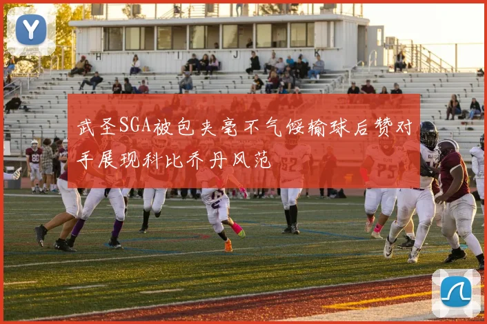 武圣SGA被包夹毫不气馁输球后赞对手展现科比乔丹风范