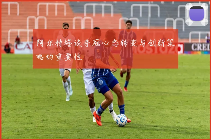 阿尔特塔谈夺冠心态转变与创新策略的重要性