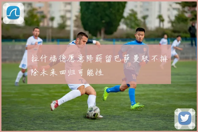 拉什福德愿意降薪留巴萨曼联不排除未来回归可能性