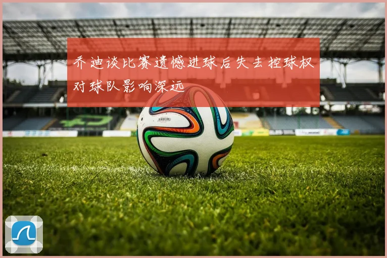 乔迪谈比赛遗憾进球后失去控球权对球队影响深远