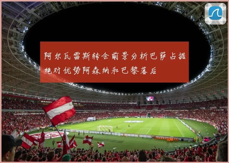 阿尔瓦雷斯转会前景分析巴萨占据绝对优势阿森纳和巴黎落后