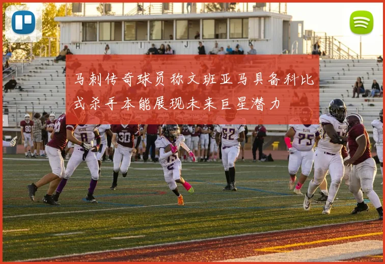 马刺传奇球员称文班亚马具备科比式杀手本能展现未来巨星潜力