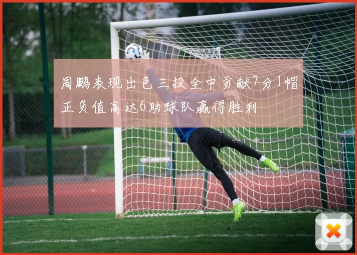 周鹏表现出色三投全中贡献7分1帽正负值高达6助球队赢得胜利