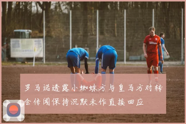罗马诺透露小蜘蛛方与皇马方对转会传闻保持沉默未作直接回应