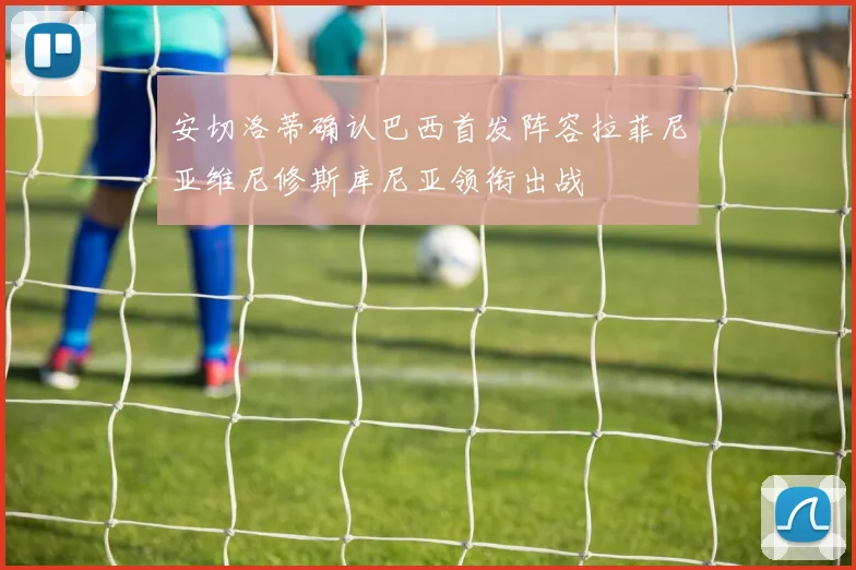 安切洛蒂确认巴西首发阵容拉菲尼亚维尼修斯库尼亚领衔出战