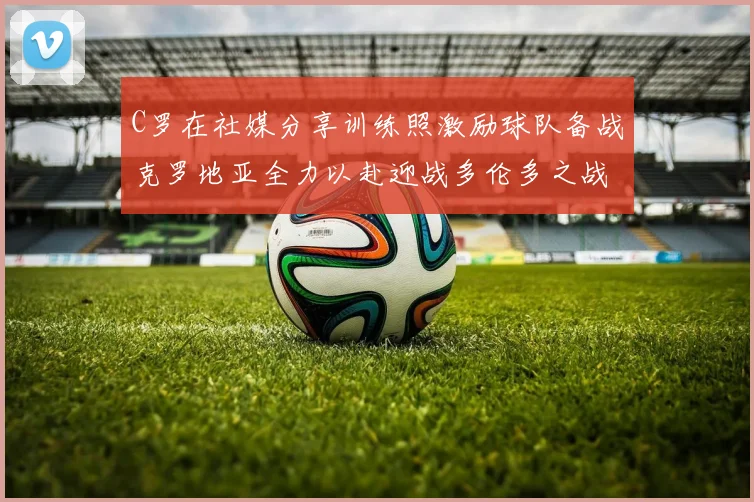 C罗在社媒分享训练照激励球队备战克罗地亚全力以赴迎战多伦多之战